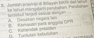 Jumlah provinsi di Wilayah NKRI dari tahun
ke tahun mengalami perubahan. Perubahan
tersebut terjadi sesuai dengan ....
A. Desakan negara lain
B. Kemauan para anggota DPR
C. Kehendak presiden
D. Tuntutan kebutuhan
termasuk