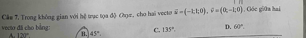 Trong không gian với hệ trục tọa độ Oxyz, cho hai vectơ vector u=(-1;1;0), vector v=(0;-1;0). Góc giữa hai
vectơ đã cho bằng: D. 60°.
C. 135°.
A. 120°.
B. 45°.