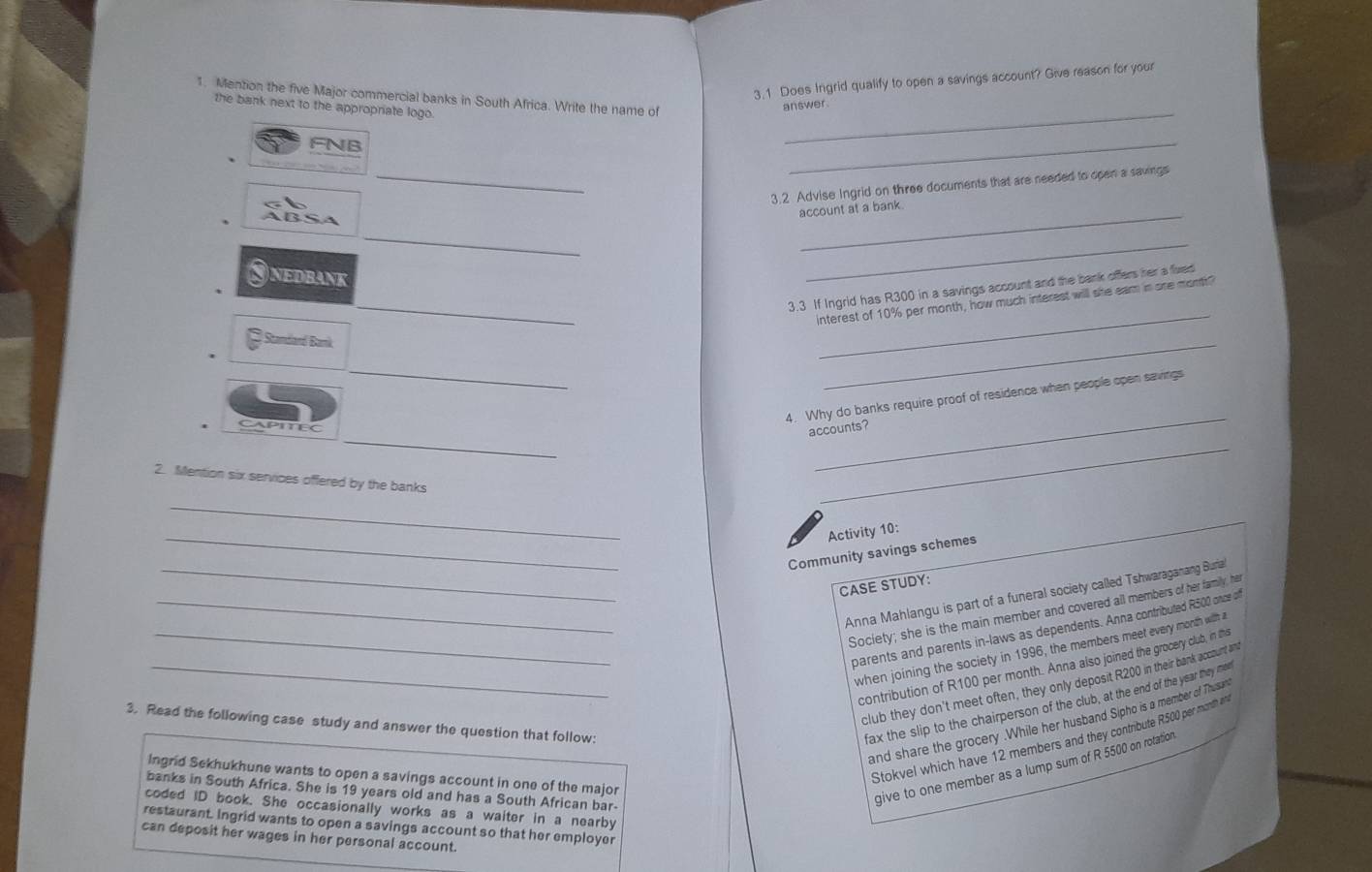 3.1 Does Ingrid qualify to open a savings account? Give reason for your 
_ 
1. Mention the five Major commercial banks in South Africa. Write the name of 
the bank next to the appropriate logo. 
answer . 
FNB 
_ 
_ 
3.2 Advise Ingrid on three documents that are needed to open a savings 
account at a bank. 
_ 
_ 
NEDBANK 
_ 
_ 
3.3 If Ingrid has R300 in a savings account and the bank offers her a fived 
interest of 10% per month, how much interest will she eam in are mont? 
Standard Bank 
_ 
_ 
_ 
4. Why do banks require proof of residence when people open savings 
_ 
APITEC 
_ 
accounts? 
2. Mention six services offered by the banks 
_ 
_ 
_ 
Activity 10: 
Community savings schemes 
CASE STUDY: 
_Anna Mahlangu is part of a funeral society called Tshwaraganang Buria 
_Society; she is the main member and covered all members of her family, her 
parents and parents in-laws as dependents. Anna contributed R500 once of 
_when joining the society in 1996, the members meet every month with a 
contribution of R100 per month. Anna also joined the grocery club, in ths 
club they don't meet often, they only deposit R200 in their bank account an 
3. Read the following case study and answer the question that follow: 
fax the slip to the chairperson of the club, at the end of the year they mee 
and share the grocery .While her husband Sipho is a member of Thussan 
Stokvel which have 12 members and they contribute R500 per month it 
Ingrid Sekhukhune wants to open a savings account in one of the major 
banks in South Africa. She is 19 years old and has a South African bar- 
give to one member as a lump sum of R 5500 on rotation 
coded ID book. She occasionally works as a waiter in a nearby 
restaurant. Ingrid wants to open a savings account so that her employer 
can deposit her wages in her personal account.