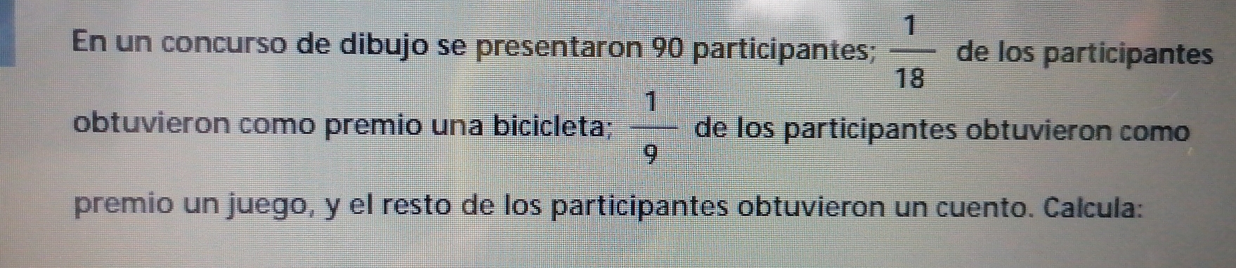 En un concurso de dibujo se presentaron 90 participantes;  1/18  de los participantes
obtuvieron como premio una bicicleta;  1/9  de los participantes obtuvieron como
premio un juego, y el resto de los participantes obtuvieron un cuento. Calcula: