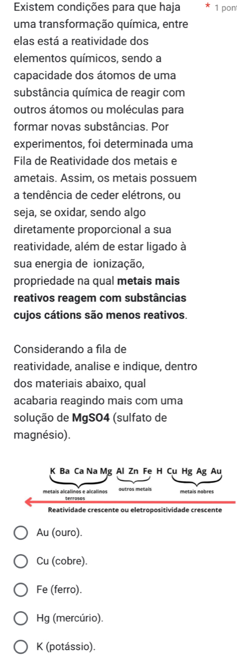 Existem condições para que haja 1 pon
uma transformação química, entre
elas está a reatividade dos
elementos químicos, sendo a
capacidade dos átomos de uma
substância química de reagir com
outros átomos ou moléculas para
formar novas substâncias. Por
experimentos, foi determinada uma
Fila de Reatividade dos metais e
ametais. Assim, os metais possuem
a tendência de ceder elétrons, ou
seja, se oxidar, sendo algo
diretamente proporcional a sua
reatividade, além de estar ligado à
sua energia de ionização,
propriedade na qual metais mais
reativos reagem com substâncias
cujos cátions são menos reativos.
Considerando a fila de
reatividade, analise e indique, dentro
dos materiais abaixo, qual
acabaria reagindo mais com uma
solução de MgSO4 (sulfato de
magnésio).
Au (ouro).
Cu (cobre).
Fe (ferro).
Hg (mercúrio).
K (potássio).