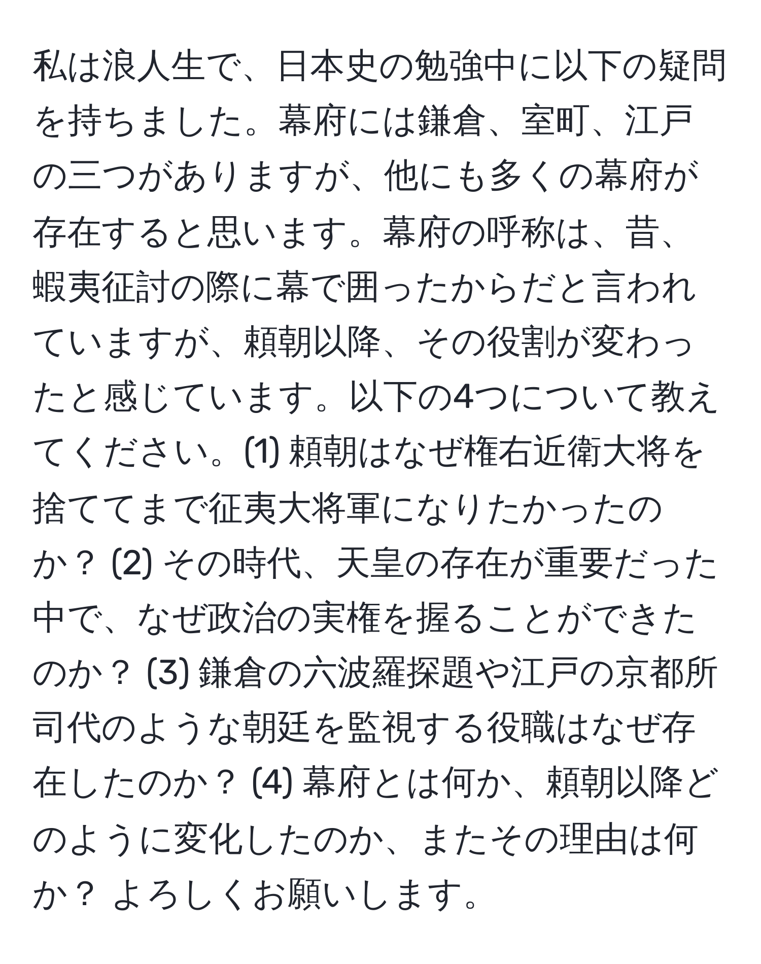 私は浪人生で、日本史の勉強中に以下の疑問を持ちました。幕府には鎌倉、室町、江戸の三つがありますが、他にも多くの幕府が存在すると思います。幕府の呼称は、昔、蝦夷征討の際に幕で囲ったからだと言われていますが、頼朝以降、その役割が変わったと感じています。以下の4つについて教えてください。(1) 頼朝はなぜ権右近衛大将を捨ててまで征夷大将軍になりたかったのか？ (2) その時代、天皇の存在が重要だった中で、なぜ政治の実権を握ることができたのか？ (3) 鎌倉の六波羅探題や江戸の京都所司代のような朝廷を監視する役職はなぜ存在したのか？ (4) 幕府とは何か、頼朝以降どのように変化したのか、またその理由は何か？ よろしくお願いします。