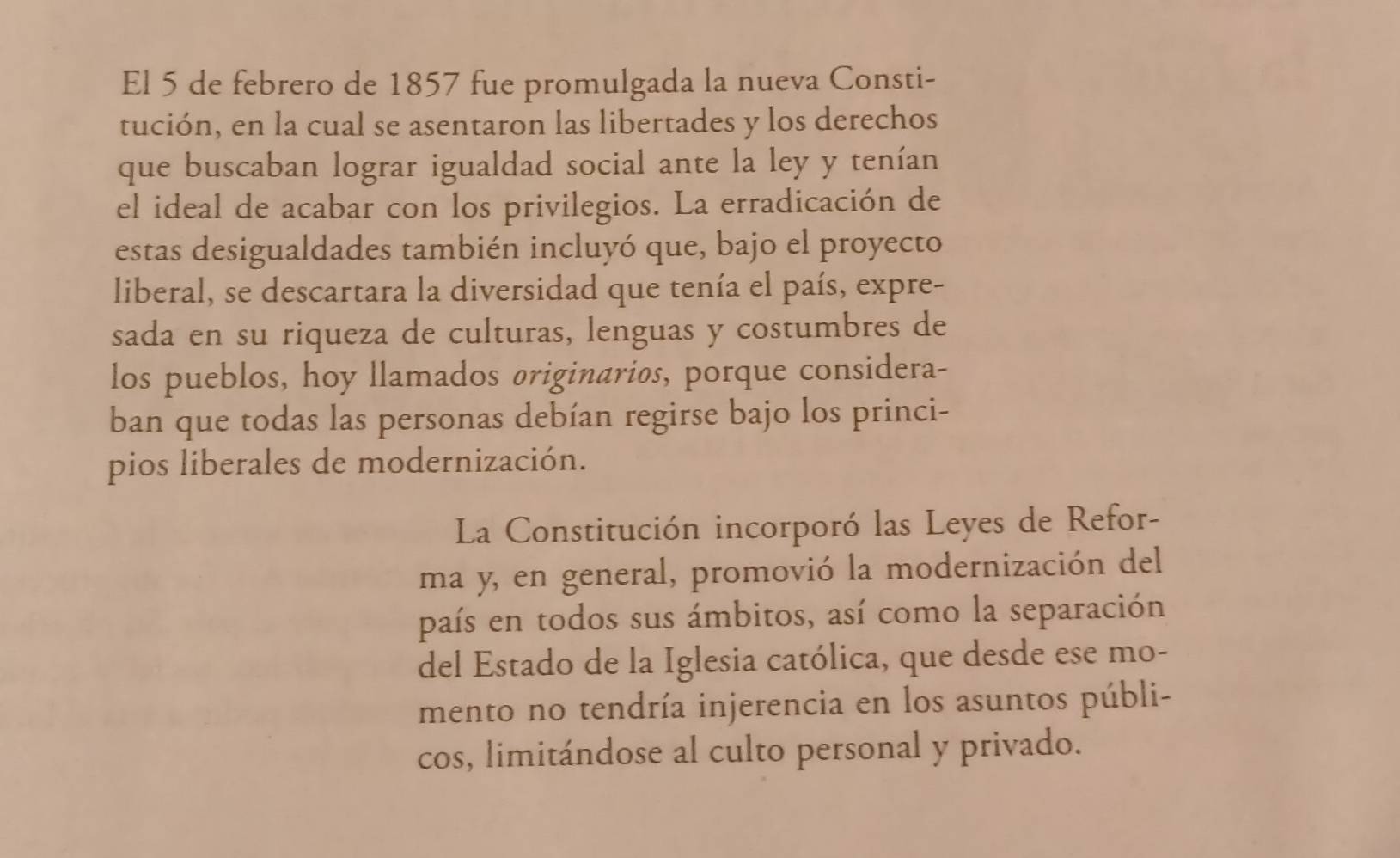 El 5 de febrero de 1857 fue promulgada la nueva Consti- 
tución, en la cual se asentaron las libertades y los derechos 
que buscaban lograr igualdad social ante la ley y tenían 
el ideal de acabar con los privilegios. La erradicación de 
estas desigualdades también incluyó que, bajo el proyecto 
liberal, se descartara la diversidad que tenía el país, expre- 
sada en su riqueza de culturas, lenguas y costumbres de 
los pueblos, hoy llamados øriginarios, porque considera- 
ban que todas las personas debían regirse bajo los princi- 
pios liberales de modernización. 
La Constitución incorporó las Leyes de Refor- 
ma y, en general, promovió la modernización del 
país en todos sus ámbitos, así como la separación 
del Estado de la Iglesia católica, que desde ese mo- 
mento no tendría injerencia en los asuntos públi- 
cos, limitándose al culto personal y privado.