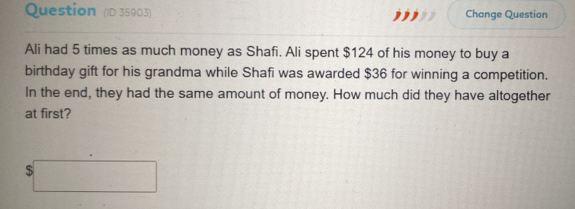 Question (ID 35903) Change Question 
Ali had 5 times as much money as Shafi. Ali spent $124 of his money to buy a 
birthday gift for his grandma while Shafi was awarded $36 for winning a competition. 
In the end, they had the same amount of money. How much did they have altogether 
at first?
$□