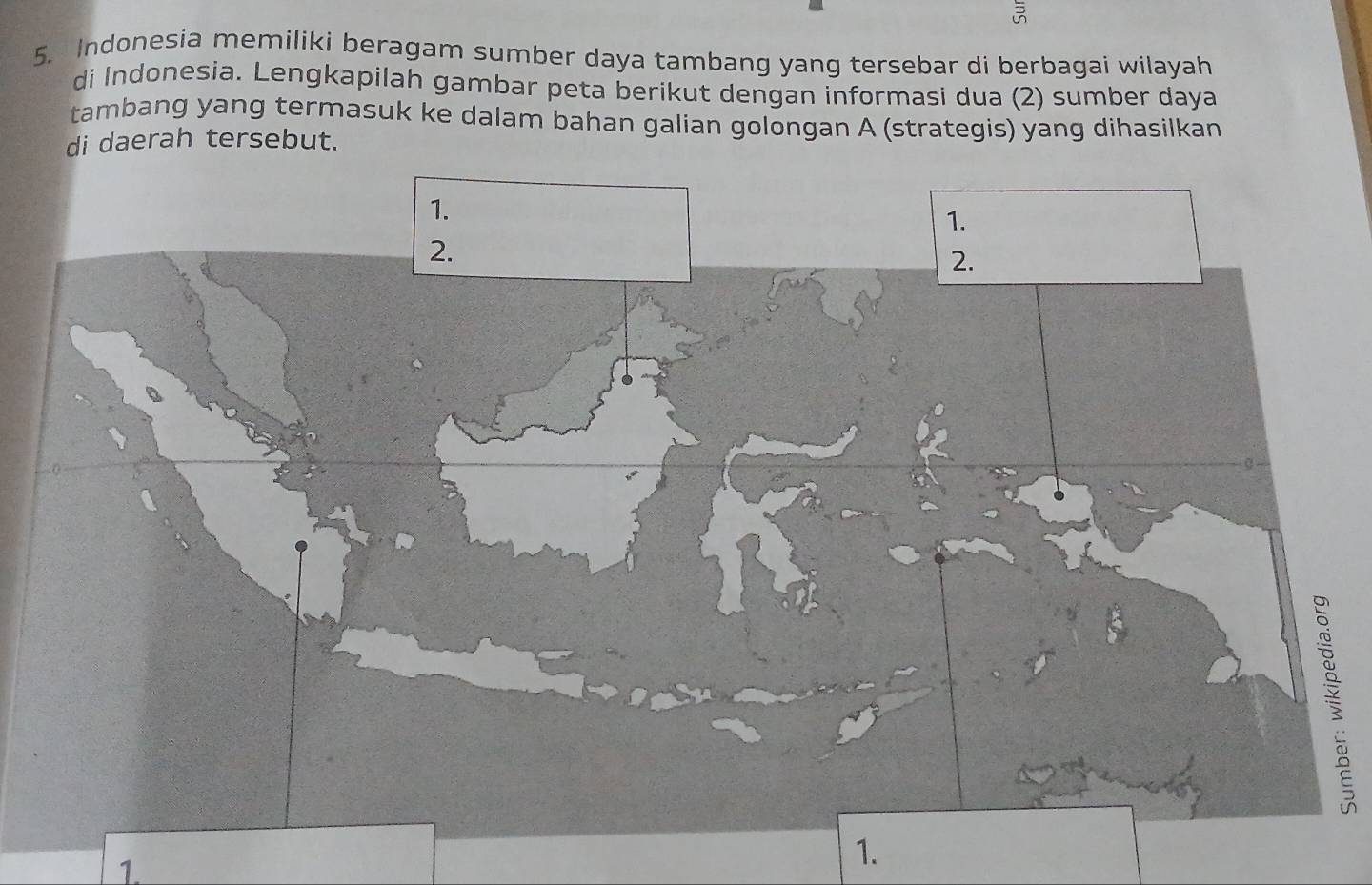 Indonesia memiliki beragam sumber daya tambang yang tersebar di berbagai wilayah 
di Indonesia. Lengkapilah gambar peta berikut dengan informasi dua (2) sumber daya 
tambang yang termasuk ke dalam bahan galian golongan A (strategis) yang dihasilkan 
di daerah tersebut. 
1. 
1.