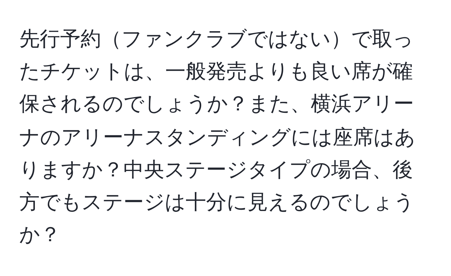 先行予約ファンクラブではないで取ったチケットは、一般発売よりも良い席が確保されるのでしょうか？また、横浜アリーナのアリーナスタンディングには座席はありますか？中央ステージタイプの場合、後方でもステージは十分に見えるのでしょうか？