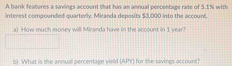 A bank features a savings account that has an annual percentage rate of 5.1% with 
interest compounded quarterly. Miranda deposits $3,000 into the account. 
a) How much money will Miranda have in the account in 1 year? 
b) What is the annual percentage yield (APY) for the savings account?