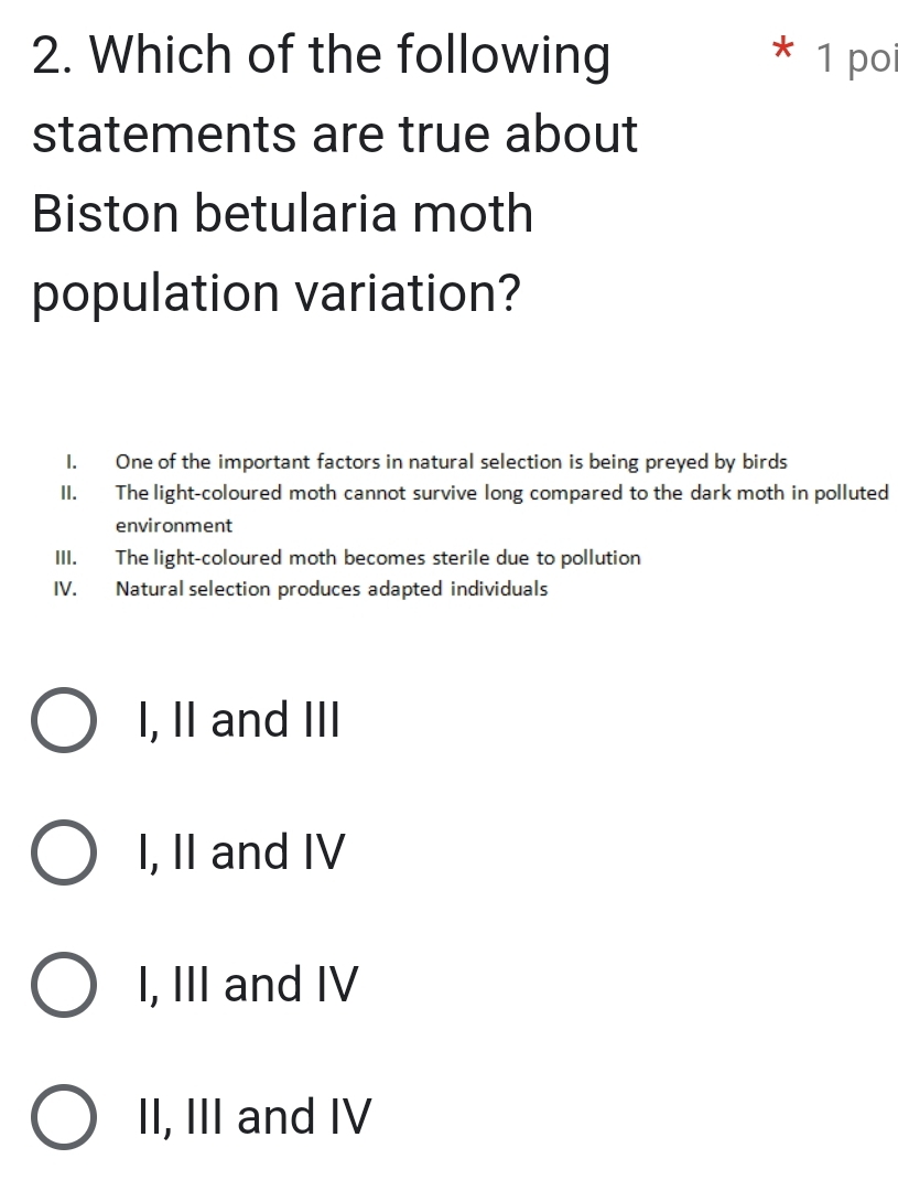 Which of the following * 1 po
statements are true about
Biston betularia moth
population variation?
I. One of the important factors in natural selection is being preyed by birds
II. The light-coloured moth cannot survive long compared to the dark moth in polluted
environment
III. The light-coloured moth becomes sterile due to pollution
IV. Natural selection produces adapted individuals
I, II and III
I, II and IV
I, III and IV
II, III and IV