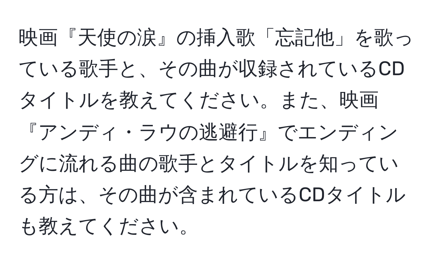 映画『天使の涙』の挿入歌「忘記他」を歌っている歌手と、その曲が収録されているCDタイトルを教えてください。また、映画『アンディ・ラウの逃避行』でエンディングに流れる曲の歌手とタイトルを知っている方は、その曲が含まれているCDタイトルも教えてください。