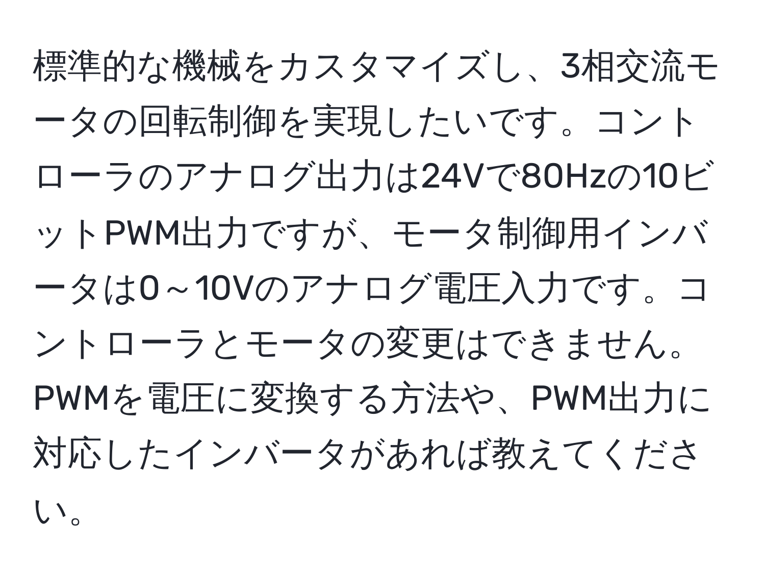 標準的な機械をカスタマイズし、3相交流モータの回転制御を実現したいです。コントローラのアナログ出力は24Vで80Hzの10ビットPWM出力ですが、モータ制御用インバータは0～10Vのアナログ電圧入力です。コントローラとモータの変更はできません。PWMを電圧に変換する方法や、PWM出力に対応したインバータがあれば教えてください。