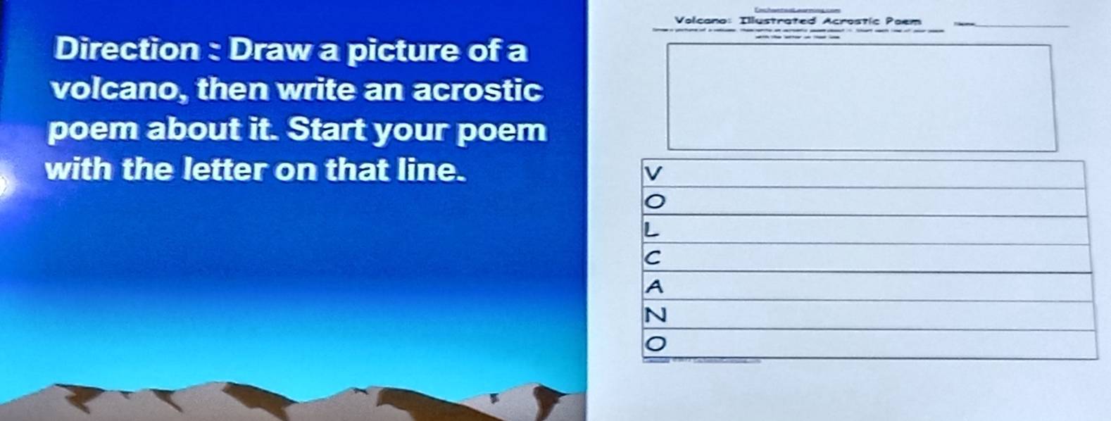 Volcano: Illustrated Acrostic Poem 
Direction : Draw a picture of a 
volcano, then write an acrostic 
poem about it. Start your poem 
with the letter on that line. v 
L 
C 
A 
N