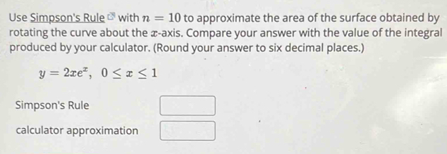 Use Simpson's Rule c° with n=10 to approximate the area of the surface obtained by 
rotating the curve about the æ-axis. Compare your answer with the value of the integral 
produced by your calculator. (Round your answer to six decimal places.)
y=2xe^x, 0≤ x≤ 1
Simpson's Rule 
calculator approximation