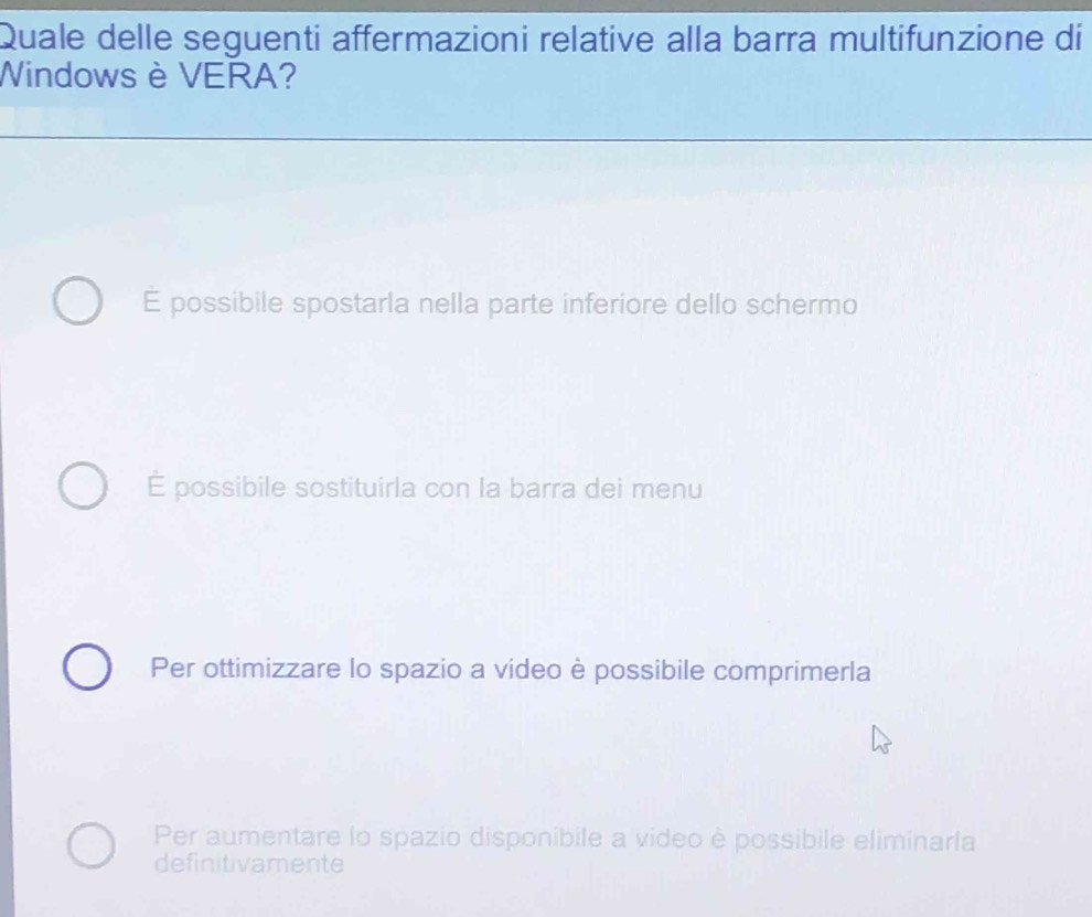 Quale delle seguenti affermazioni relative alla barra multifunzione di
Windows è VERA?
E possibile spostarla nella parte inferiore dello schermo
É possibile sostituirla con la barra dei menu
Per ottimizzare lo spazio a video è possibile comprimerla
Per aumentare lo spazio disponibile a video è possibile eliminarla
definitivamente