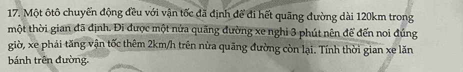 Một ôtô chuyển động đều với vận tốc đã định để đi hết quãng đường dài 120km trong 
mhột thời gian đã định. Đi được một nửa quãng đường xe nghi 3 phút nên để đến noi đúng 
giờ, xe phải tăng vận tốc thêm 2km/h trên nừa quãng đường còn lại. Tính thời gian xe lăn 
bánh trên đường.