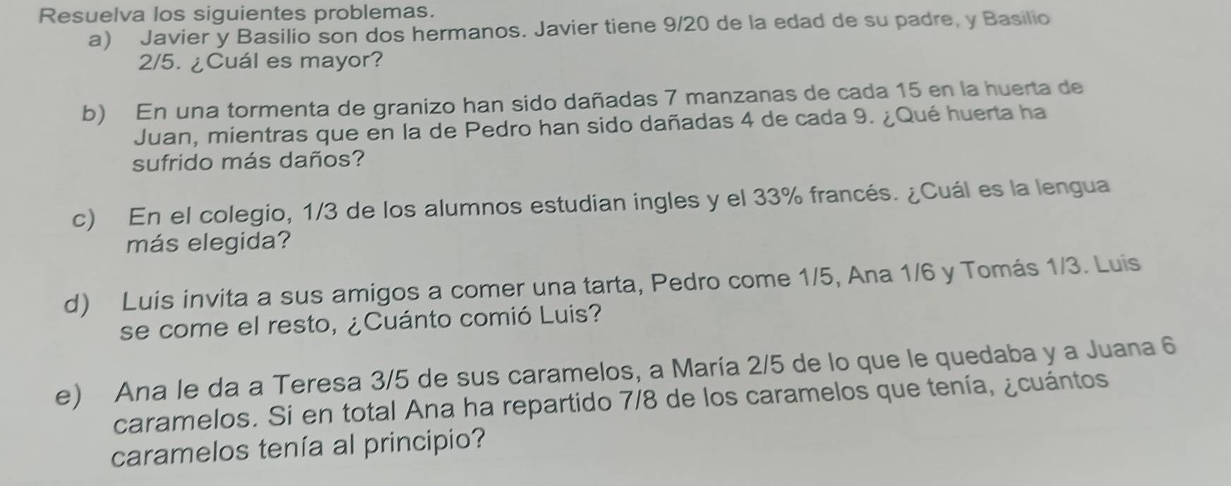 Resuelva los siguientes problemas. 
a) Javier y Basilio son dos hermanos. Javier tiene 9/20 de la edad de su padre, y Basilio
2/5. ¿Cuál es mayor? 
b) En una tormenta de granizo han sido dañadas 7 manzanas de cada 15 en la huerta de 
Juan, mientras que en la de Pedro han sido dañadas 4 de cada 9. ¿Qué huerta ha 
sufrido más daños? 
c) En el colegio, 1/3 de los alumnos estudian ingles y el 33% francés. ¿Cuál es la lengua 
más elegida? 
d) Luis invita a sus amigos a comer una tarta, Pedro come 1/5, Ana 1/6 y Tomás 1/3. Luis 
se come el resto, ¿Cuánto comió Luis? 
e) Ana le da a Teresa 3/5 de sus caramelos, a María 2/5 de lo que le quedaba y a Juana 6
caramelos. Si en total Ana ha repartido 7/8 de los caramelos que tenía, ¿cuántos 
caramelos tenía al principio?