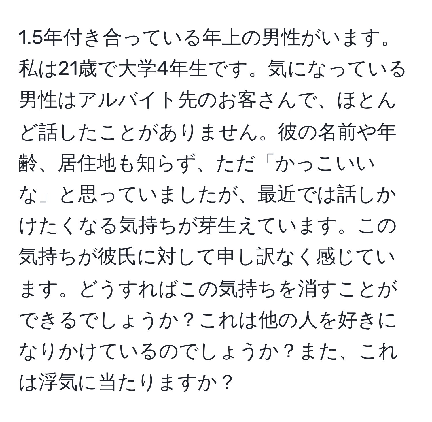 1.5年付き合っている年上の男性がいます。私は21歳で大学4年生です。気になっている男性はアルバイト先のお客さんで、ほとんど話したことがありません。彼の名前や年齢、居住地も知らず、ただ「かっこいいな」と思っていましたが、最近では話しかけたくなる気持ちが芽生えています。この気持ちが彼氏に対して申し訳なく感じています。どうすればこの気持ちを消すことができるでしょうか？これは他の人を好きになりかけているのでしょうか？また、これは浮気に当たりますか？