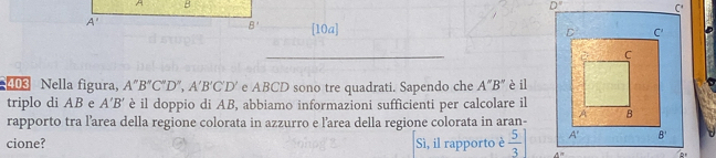 [10a]
_
403 Nella figura, A''B''C''D'',A'B'C'D' e ABCD sono tre quadrati. Sapendo che A''B'' è il
triplo di AB e A'B' è il doppio di AB, abbiamo informazioni sufficienti per calcolare il
rapporto tra l’area della regione colorata in azzurro e larea della regione colorata in aran-
cione? Sì, il rapporto è  5/3 ] 4^(th)