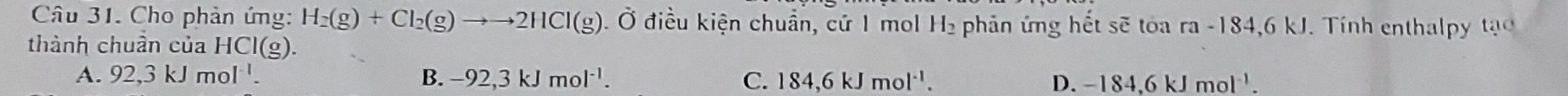 Cho phản ứng: H_2(g)+Cl_2(g)to to 2HCl(g).Ở điều kiện chuẩn, cứ 1 mol H_2 phản ứng hết sẽ tóa ra-18 4,6 kJ. Tính enthalpy tạ
thành chuần của HCI(g)
A. 92,3kJmol^(-1). B. -92,3kJmol^(-1). C. 184, 6kJmol^(-1). D. -184, 6kJmol^(-1).