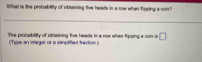 What is the probability of obtaining five heads in a row when tipping a coin? 
_ 
The probability of obtaining five heads in a row when flipping a coin is □. 
(Type an integer or a simplified fraction.)