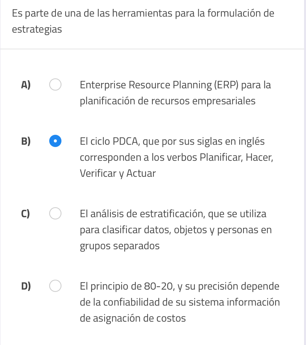 Es parte de una de las herramientas para la formulación de
estrategias
A) Enterprise Resource Planning (ERP) para la
planificación de recursos empresariales
B) El ciclo PDCA, que por sus siglas en inglés
corresponden a los verbos Planificar, Hacer,
Verificar y Actuar
C) El análisis de estratificación, que se utiliza
para clasificar datos, objetos y personas en
grupos separados
D) El principio de 80-20, y su precisión depende
de la confiabilidad de su sistema información
de asignación de costos