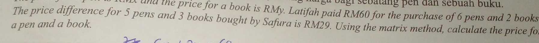 bagl sebatang pen dan sebuah buku. 
a d the price for a book is RMy. Latifah paid RM60 for the purchase of 6 pens and 2 books 
The price difference for 5 pens and 3 books bought by Safura is RM29. Using the matrix method, calculate the price fo 
a pen and a book.