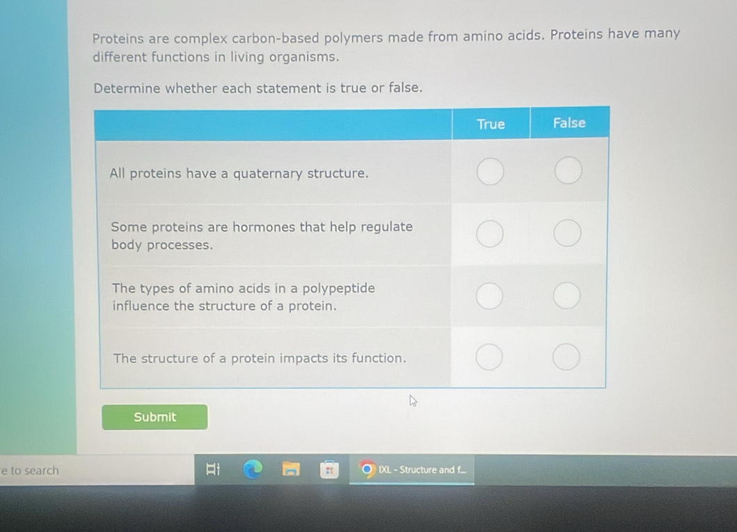 Proteins are complex carbon-based polymers made from amino acids. Proteins have many 
different functions in living organisms. 
Determine whether each statement is true or false. 
Submit 
e to search IXL - Structure and f...