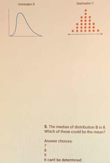 Distribution B Distribution C
5. The median of distribution B is 8.
Which of these could be the mean?
Answer choices:
7
8
9
It can't be determined.