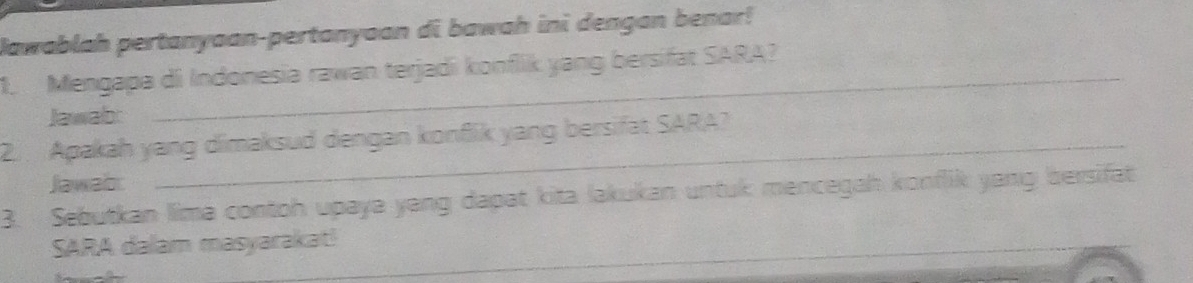 Jawablah pertanyaan-pertanyoan di bawah ini dengan benar! 
1. Mengapa di Indonesia rawan terjadi konflik yang bersifat SARA? 
Jawab: 
2. Apakah yang dimaksud dengan konflik yang bersifat SARA? 
Jawab: 
3. Sebutkan lima contoh upaya yang dapat kita lakukan untuk mencegah konflik yang bersifat 
SARA dalam masyarakat!