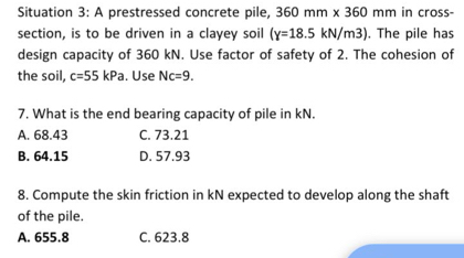 Situation 3: A prestressed concrete pile, 360mm* 360mm in cross-
section, is to be driven in a clayey soil (Y=18.5kN/m3). The pile has
design capacity of 360 kN. Use factor of safety of 2. The cohesion of
the soil, c=55kPa. Use Nc=9. 
7. What is the end bearing capacity of pile in kN.
A. 68.43 C. 73.21
B. 64.15 D. 57.93
8. Compute the skin friction in kN expected to develop along the shaft
of the pile.
A. 655.8 C. 623.8