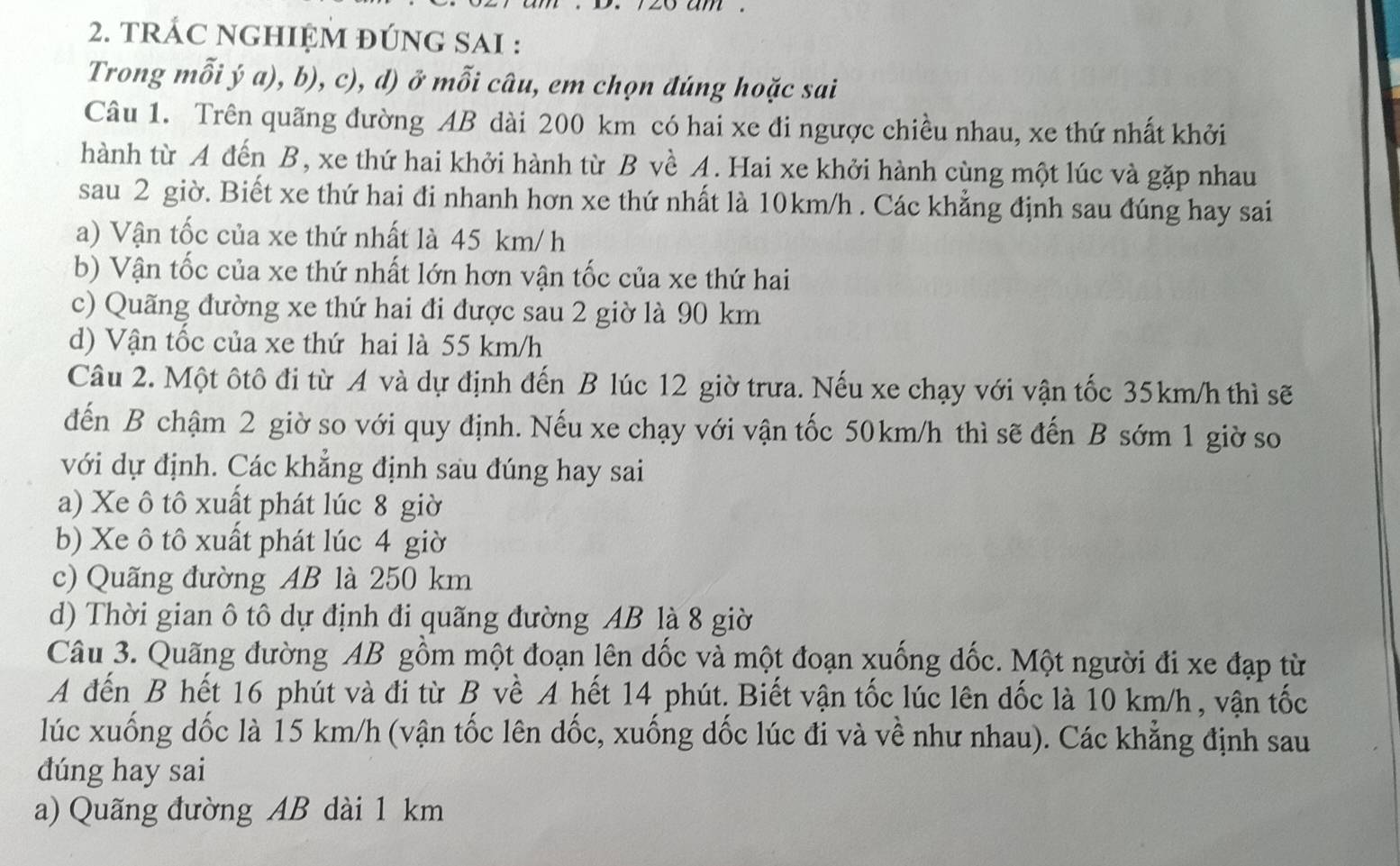 tRÁC NGHIỆM ĐÚNG SAI :
Trong mỗi ý a), b), c), d) ở mỗi câu, em chọn đúng hoặc sai
Câu 1. Trên quãng đường AB dài 200 km có hai xe đi ngược chiều nhau, xe thứ nhất khởi
hành từ A đến B, xe thứ hai khởi hành từ B về A. Hai xe khởi hành cùng một lúc và gặp nhau
sau 2 giờ. Biết xe thứ hai đi nhanh hơn xe thứ nhất là 10km/h . Các khẳng định sau đúng hay sai
a) Vận tốc của xe thứ nhất là 45 km/ h
b) Vận tốc của xe thứ nhất lớn hơn vận tốc của xe thứ hai
c) Quãng đường xe thứ hai đi được sau 2 giờ là 90 km
d) Vận tốc của xe thứ hai là 55 km/h
Câu 2. Một ôtô đi từ A và dự định đến B lúc 12 giờ trưa. Nếu xe chạy với vận tốc 35km/h thì sẽ
đến B chậm 2 giờ so với quy định. Nếu xe chạy với vận tốc 50km/h thì sẽ đến B sớm 1 giờ so
với dự định. Các khẳng định sau đúng hay sai
a) Xe ô tô xuất phát lúc 8 giờ
b) Xe ô tô xuất phát lúc 4 giờ
c) Quãng đường AB là 250 km
d) Thời gian ô tô dự định đi quãng đường AB là 8 giờ
Câu 3. Quãng đường AB gồm một đoạn lên dốc và một đoạn xuống dốc. Một người đi xe đạp từ
A đến B hết 16 phút và đi từ B về A hết 14 phút. Biết vận tốc lúc lên dốc là 10 km/h , vận tốc
lúc xuống dốc là 15 km/h (vận tốc lên dốc, xuống dốc lúc đi và về như nhau). Các khẳng định sau
dúng hay sai
a) Quãng đường AB dài 1 km