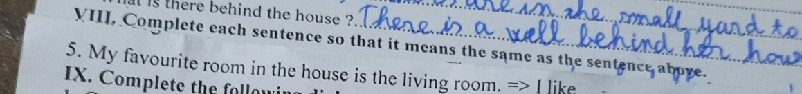 il is there behind the house ?'' 
VIII, Complete each sentence so that it means the same as the sentence ab 
5. My favourite room in the house is the living room. => I like 
IX. Complete the followi