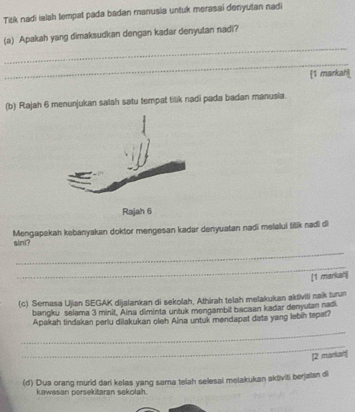 Titik nadi ialah tempat pada badan manusia untuk merasai denyutan nadi 
_ 
(a) Apakah yang dimaksudkan dengan kadar denyutan nadi? 
_ 
[1 markah] 
(b) Rajah 6 menunjukan salah satu tempat tilik nadi pada badan manusia. 
Mengapakah kebanyakan doktor mengesan kadar denyuatan nadi melalui titik nadi di 
sini? 
_ 
_ 
[1 markah] 
(c) Semasa Ujian SEGAK dijalankan di sekolah, Athirah telah melakukan aktiviti naik turun 
bangku selama 3 minit, Aina diminta untuk mengambil bacaan kadar denyutan nadi. 
Apakah tindakan perlu dilakukan oleh Aina untuk mendapat data yang lebih tepat? 
_ 
_ 
[2 markan] 
(d) Dua orang murid dari kelas yang sama telah selesai melakukan aktiviti berjalan di 
kawasan persekitaran sekolah.