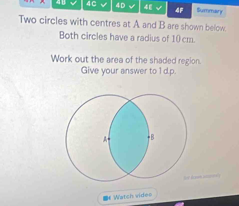 4B 4C 4D 4E 4F Summary 
Two circles with centres at A and B are shown below. 
Both circles have a radius of 10cm. 
Work out the area of the shaded region. 
Give your answer to 1 d.p. 
xun accurately 
Watch video