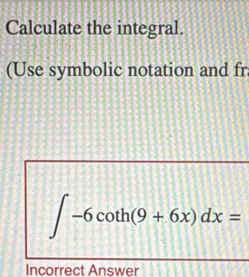 Calculate the integral. 
(Use symbolic notation and fr
∈t -6cot h(9+6x)dx=
Incorrect Answer