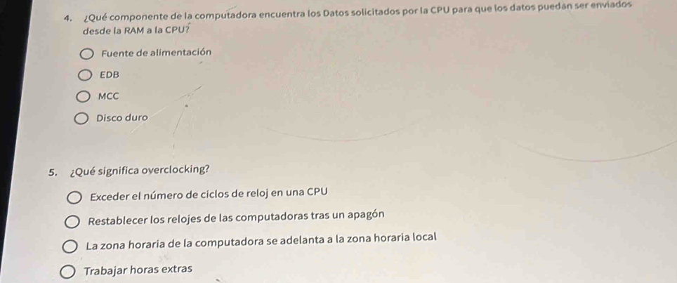 ¿Qué componente de la computadora encuentra los Datos solicitados por la CPU para que los datos puedán ser enviados
desde la RAM a la CPU?
Fuente de alimentación
EDB
MCC
Disco duro
5. ¿Qué significa overclocking?
Exceder el número de ciclos de reloj en una CPU
Restablecer los relojes de las computadoras tras un apagón
La zona horaria de la computadora se adelanta a la zona horaria local
Trabajar horas extras