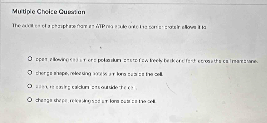 Question
The addition of a phosphate from an ATP molecule onto the carrier protein allows it to
open, allowing sodium and potassium ions to flow freely back and forth across the cell membrane.
change shape, releasing potassium ions outside the cell.
open, releasing calcium ions outside the cell.
change shape, releasing sodium ions outside the cell.