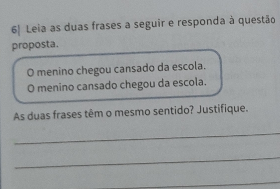 6| Leia as duas frases a seguir e responda à questão 
proposta. 
O menino chegou cansado da escola. 
O menino cansado chegou da escola. 
As duas frases têm o mesmo sentido? Justifique. 
_ 
_ 
_