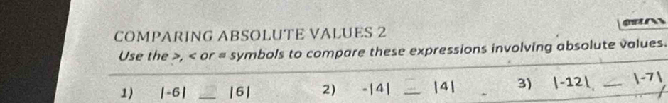 COMPARING ABSOLUTE VALUES 2 
Use the , or = symbols to compare these expressions involving absolute values. 
1) |-6| _ |6| 2) -|4| |4| 3) |-12|. ∠ _  |-7|