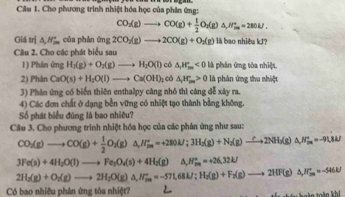 Cho phương trình nhiệt hóa học của phản ứng:
CO_2(g)to CO(g)+ 1/2 O_2(g)△ ,H_(298)°=280kJ.
Giá trị △ _r_H_298^circ  của phản (mg2CO_2(g)to 2CO(g)+O_2(g) là bao nhiêu kJ?
Cầu 2. Cho các phát biểu sau
1) Phản ứng H_2(g)+O_2(g)to H_2O(l) có △ _fH_(298)°<0</tex> là phản ứng tỏa nhiệt.
2) Phản CaO(s)+H_2O(l)to Ca(OH)_2 CC ) △ _tH_(298)°>0 là phản ứng thu nhiệt
3) Phản ứng có biến thiên enthalpy càng nhỏ thì càng dễ xảy ra.
4) Các đơn chất ở dạng bền vững có nhiệt tạo thành bằng không.
Số phát biểu đúng là bao nhiêu?
Câu 3. Cho phương trình nhiệt hóa học của các phản ứng như sau:
CO_2(g)to CO(g)+ 1/2 O_2(g)△ _rH_(298)°=+280kJ;3H_2(g)+N_2(g)to 2NH_3(g)△ _(r98)^=-91,8kJ
3Fe(s)+4H_2O(l)to Fe_3O_4(s)+4H_2(g) △ _rH_(298)°=+26,32kJ
2H_2(g)+O_2(g)to 2H_2O(g)△ ,H_(2m)°=-571,68kJ;H_2(g)+F_2(g)to 2HF(g)△ ,H_(28)°=-546kJ
Có bao nhiêu phản ứng tỏa nhiệt?
te y hoàn toàn khí