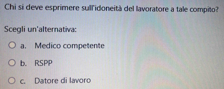 Chi si deve esprimere sull'idoneità del lavoratore a tale compito?
Scegli un'alternativa:
a. Medico competente
b. RSPP
c. Datore di lavoro