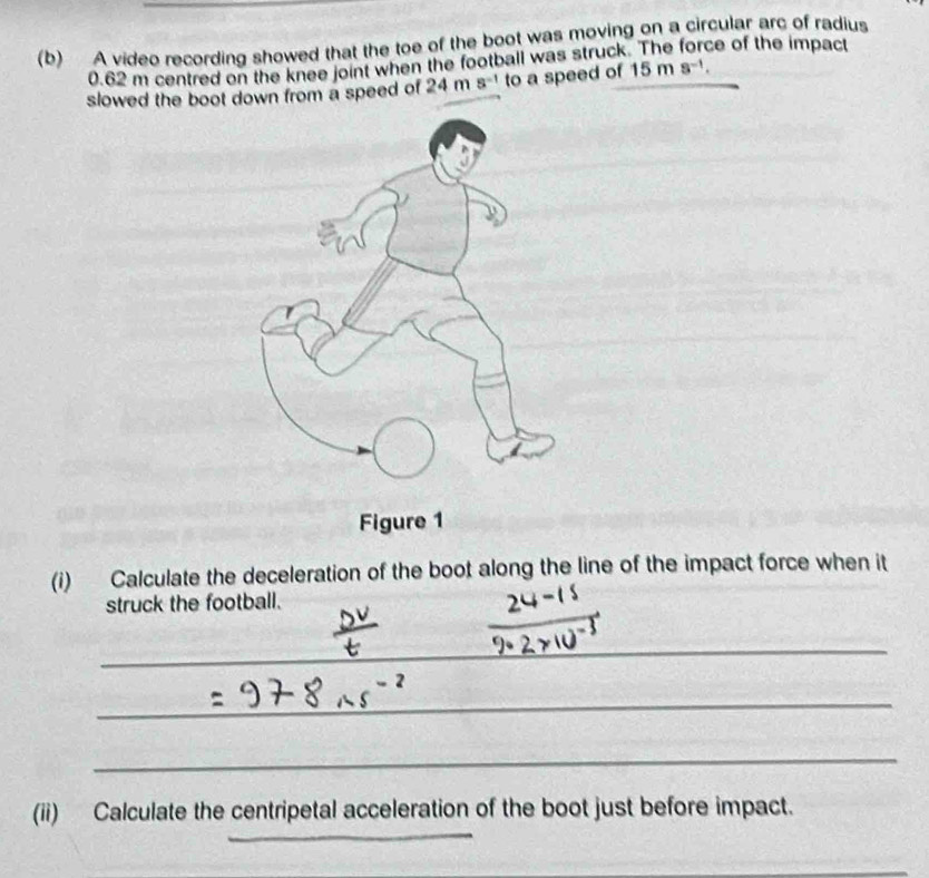 A video recording showed that the toe of the boot was moving on a circular arc of radius
0.62 m centred on the knee joint when the football was struck. The force of the impact 
slowed the boot down from a speed of 24m 5^(-1) to a speed of 15ms^(-1). 
(i) Calculate the deceleration of the boot along the line of the impact force when it 
struck the football. 
_ 
_ 
_ 
_ 
_ 
(ii) Calculate the centripetal acceleration of the boot just before impact. 
_