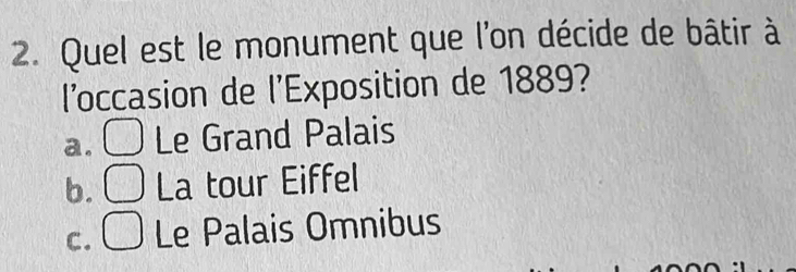 Quel est le monument que l'on décide de bâtir à
l’occasion de l'Exposition de 1889?
a. □ Le Grand Palais
b. □ La tour Eiffel
C. □ Le Palais Omnibus