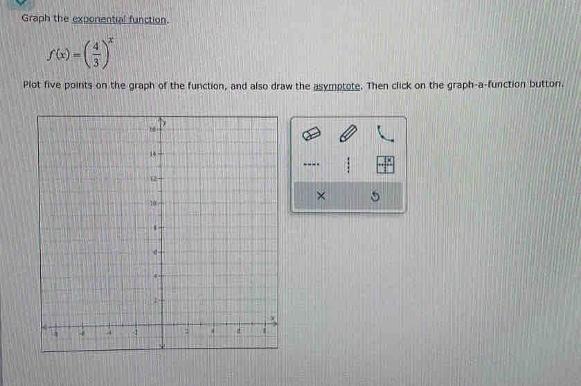 Graph the exponential function.
f(x)=( 4/3 )^x
Plot five points on the graph of the function, and also draw the asymptote. Then click on the graph-a-function button. 
---- 
× 5