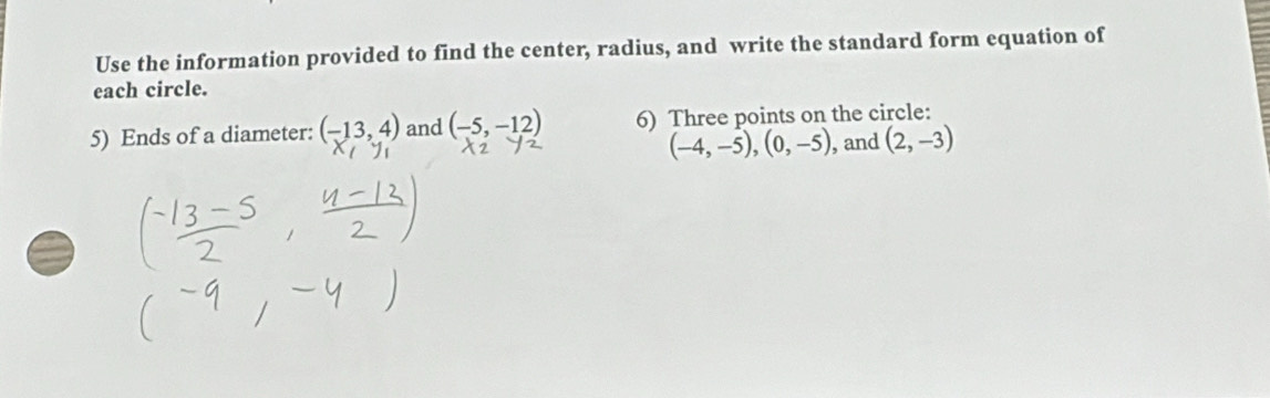 Use the information provided to find the center, radius, and write the standard form equation of 
each circle. 
5) Ends of a diameter: (-13,4) and (-5,-12) 6) Three points on the circle:
(-4,-5), (0,-5) , and (2,-3)