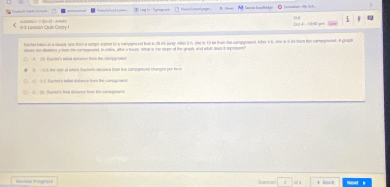 Eabeth Rublic Ursnol powenchos owerSchool Unim. Log In - Typing.com PowerSchool page- QNews Savas Easylindge Schoonet : My Sich...
i B
ABERR 1-1-2(A-E) AHMED DUE Oct 4 - 10:00 pm
2-1: Lesson Quiz Copy 1
Rachel hikes at a sleady rate from a ranger station to a campground that is 20 mi away. After 2 h, she is 13 mi from the campground. After 4 h, she is 6 mi from the campground. A graph
shews her distance y from the campground, in miles, after x hours. What is the slope of the graph, and what does it represent?
A. 20. Rachel's initial distance from the campground
8. -3.5, the rate at which Rachel's distance from the campground changes per hour
:C. 3.5. Rachef's initial distance from the campground
D. 20: Rachel's final distance from the campground
Review Progress Question 3 of 4 4 Back Next 》