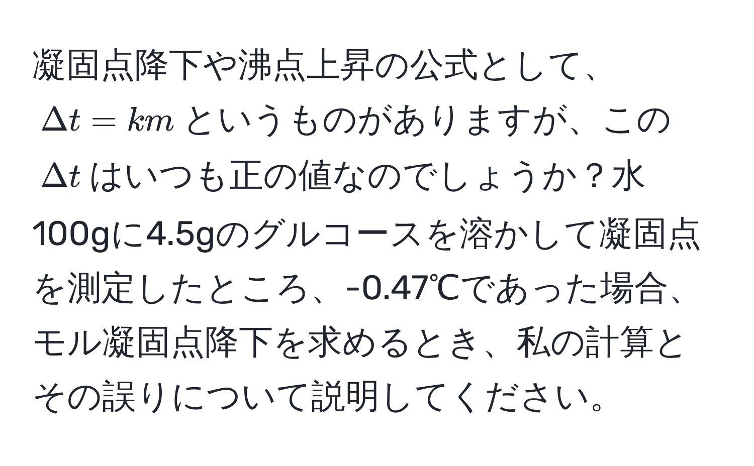 凝固点降下や沸点上昇の公式として、$Delta t = km$というものがありますが、この$Delta t$はいつも正の値なのでしょうか？水100gに4.5gのグルコースを溶かして凝固点を測定したところ、-0.47℃であった場合、モル凝固点降下を求めるとき、私の計算とその誤りについて説明してください。