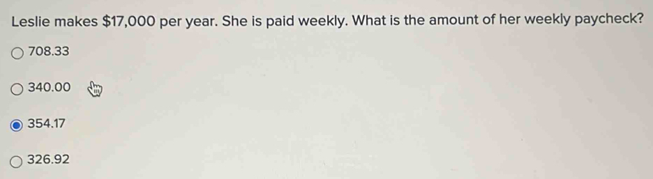 Leslie makes $17,000 per year. She is paid weekly. What is the amount of her weekly paycheck?
708.33
340.00
354.17
326.92