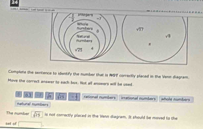 ly
Complete the sentence to identify the number that is NOT correctly placed in the Venn diagram.
Move the correct answer to each box. Not all answers will be used.
03 7 sqrt(9) sqrt(25)- 1/2  rational numbers irrational numbers whole numbers
natural numbers
The number sqrt(25) is not correctly placed in the Venn diagram. It should be moved to the
set of □ ,endpmatrix