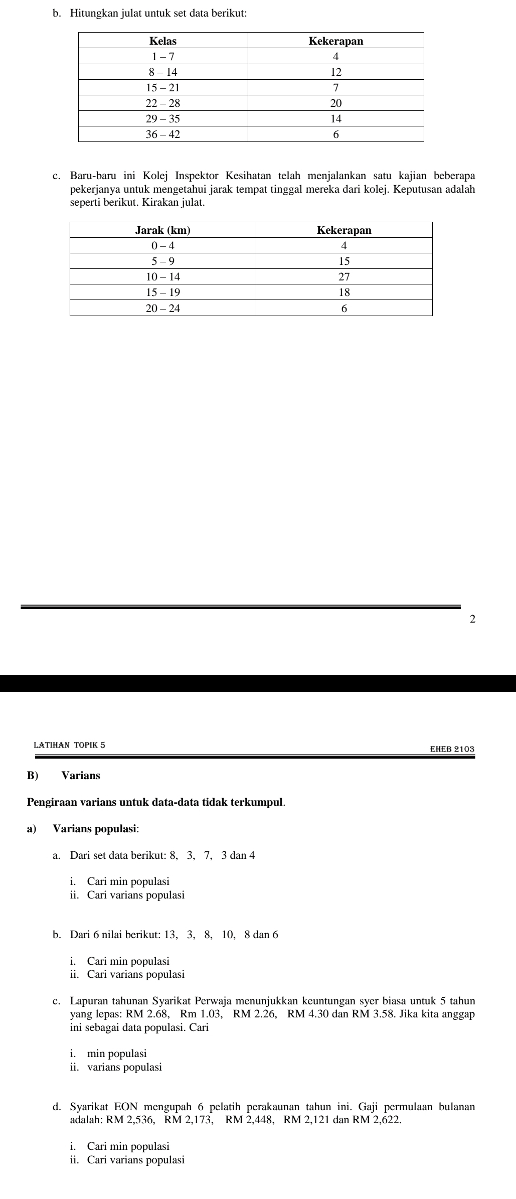 Hitungkan julat untuk set data berikut: 
c. Baru-baru ini Kolej Inspektor Kesihatan telah menjalankan satu kajian beberapa 
pekerjanya untuk mengetahui jarak tempat tinggal mereka dari kolej. Keputusan adalah 
seperti berikut. Kirakan julat. 
2 
LATIHAN TOPIK 5 EHEB 2103
B) Varians 
Pengiraan varians untuk data-data tidak terkumpul. 
a) Varians populasi: 
a. Dari set data berikut: 8, 3, 7, 3 dan 4
i. Cari min populasi 
ii. Cari varians populasi 
b. Dari 6 nilai berikut: 13, 3, 8, 10, 8 dan 6
i. Cari min populasi 
ii. Cari varians populasi 
c. Lapuran tahunan Syarikat Perwaja menunjukkan keuntungan syer biasa untuk 5 tahun 
yang lepas: RM 2.68, Rm 1.03, RM 2.26, RM 4.30 dan RM 3.58. Jika kita anggap 
ini sebagai data populasi. Cari 
i. min populasi 
ii. varians populasi 
d. Syarikat EON mengupah 6 pelatih perakaunan tahun ini. Gaji permulaan bulanan 
adalah: RM 2,536, RM 2,173, RM 2,448, RM 2,121 dan RM 2,622. 
i. Cari min populasi 
ii. Cari varians populasi