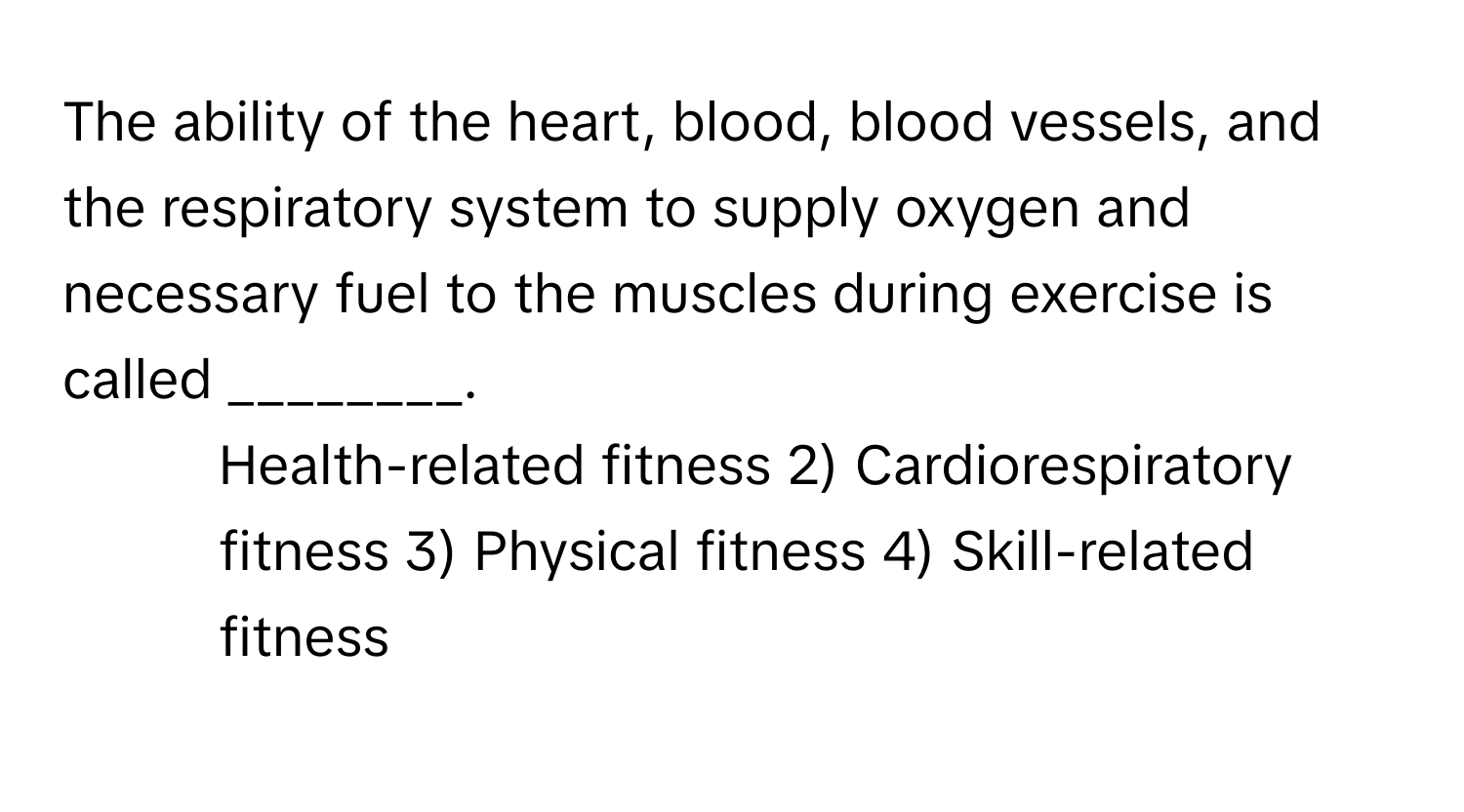 The ability of the heart, blood, blood vessels, and the respiratory system to supply oxygen and necessary fuel to the muscles during exercise is called ________.

1) Health-related fitness 2) Cardiorespiratory fitness 3) Physical fitness 4) Skill-related fitness